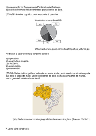 d) à vegetação do Complexo do Pantanal e da Caatinga.
e) às áreas de mais baixa densidade populacional do país.

(FGV-SP) Analise o gráfico para responder à questão.




                             (http://globorural.globo.com/edic/292/grafico_volume.jpg)

No Brasil, o setor que mais consome água é

a) a pecuária.
b) a agricultura irrigada.
c) a indústria.
d) o doméstico.
e) o comercial.

(ESPM) Na bacia hidrográfica, indicada no mapa abaixo, está sendo construída aquela
que será a segunda maior usina hidrelétrica do país e uma das maiores do mundo,
tendo gerado forte debate nacional.




       (http://educacao.uol.com.br/geografia/bacia-amazonica.jhtm. (Acesso: 13/10/11)



A usina será construída:
 
