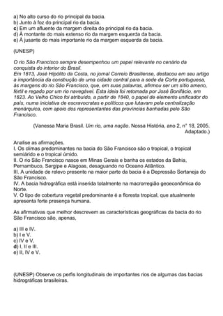 a) No alto curso do rio principal da bacia.
b) Junto à foz do principal rio da bacia.
c) Em um afluente da margem direita do principal rio da bacia.
d) À montante do mais extenso rio da margem esquerda da bacia.
e) À jusante do mais importante rio da margem esquerda da bacia.

(UNESP)

O rio São Francisco sempre desempenhou um papel relevante no cenário da
conquista do interior do Brasil.
Em 1813, José Hipólito da Costa, no jornal Correio Brasiliense, destacou em seu artigo
a importância da construção de uma cidade central para a sede da Corte portuguesa,
às margens do rio São Francisco, que, em suas palavras, afirmou ser um sítio ameno,
fértil e regado por um rio navegável. Esta ideia foi retomada por José Bonifácio, em
1823. Ao Velho Chico foi atribuído, a partir de 1840, o papel de elemento unificador do
país, numa iniciativa de escravocratas e políticos que lutavam pela centralização
monárquica, com apoio dos representantes das províncias banhadas pelo São
Francisco.

           (Vanessa Maria Brasil. Um rio, uma nação. Nossa História, ano 2, n° 18, 2005.
                                                                             Adaptado.)

Analise as afirmações.
I. Os climas predominantes na bacia do São Francisco são o tropical, o tropical
semiárido e o tropical úmido.
II. O rio São Francisco nasce em Minas Gerais e banha os estados da Bahia,
Pernambuco, Sergipe e Alagoas, desaguando no Oceano Atlântico.
III. A unidade de relevo presente na maior parte da bacia é a Depressão Sertaneja do
São Francisco.
IV. A bacia hidrográfica está inserida totalmente na macrorregião geoeconômica do
Norte.
V. O tipo de cobertura vegetal predominante é a floresta tropical, que atualmente
apresenta forte presença humana.

As afirmativas que melhor descrevem as características geográficas da bacia do rio
São Francisco são, apenas,

a) III e IV.
b) I e V.
c) IV e V.
d) I, II e III.
e) II, IV e V.



(UNESP) Observe os perfis longitudinais de importantes rios de algumas das bacias
hidrográficas brasileiras.
 