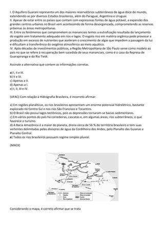 I. O Aquífero Guarani representa um dos maiores reservatórios subterrâneos de água doce do mundo,
extendendo-se por diversos Estados brasileiros, além do Paraguai, Argentina e Uruguai.
II. Apesar de estar entre os países que contam com expressivas fontes de água potável, a expansão dos
grandes centros urbanos no Brasil vem acontecendo de forma desorganizada, comprometendo as reservas
próximas às áreas metropolitanas.
III. Entre os fenômenos que comprometem os mananciais temos a eutrofização resultada do lançamento
do esgoto sem tratamento adequado em rios e lagos. O esgoto rico em matéria orgânica pode provocar a
produção em excesso de nutrientes que aceleram o crescimento de algas que impedem a passagem da luz
e dificultam a transferência do oxigênio atmosférico ao meio aquático.
IV. Após décadas de investimentos públicos, a Região Metropolitana de São Paulo serve como modelo ao
país no que se refere à recuperação bem sucedida de seus mananciais, como é o caso da Represa de
Guarapiranga e do Rio Tietê.

Assinale a alternativa que contem as informações corretas.

a) I, II e III.
b) II e IV.
c) Apenas a II.
d) Apenas a I.
e) I, II, III e IV.

(UFAC) Com relação à Hidrografia Brasileira, é incorreto afirmar:

a) Em regiões planálticas, os rios brasileiros apresentam um enorme potencial hidrelétrico, bastante
explorado no Centro-Sul e nos rios São Francisco e Tocantins.
b) O Brasil não possui lagos tectônicos, pois as depressões tornaram-se bacias sedimentares.
c) Em vários pontos do país há corredeiras, cascatas e, em algumas áreas, rios subterrâneos, o que
favorece o turismo.
d) A Bacia Amazônica é a maior do planeta, drena cerca de 56 % do território brasileiro e tem suas
vertentes delimitadas pelos divisores de água da Cordilheira dos Andes, pelo Planalto das Guianas e
Planalto Central.
e) Todos os rios brasileiros possuem regime simples pluvial.

(MACK)




Considerando o mapa, é correto afirmar que se trata
 