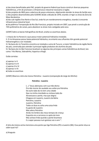 a) das áreas beneficiadas pelo PAC, projeto do governo federal que busca construir diversas pequenas
hidrelétricas, a fim de promover a infraestrutura industrial necessária à região.
b) dos projetos do IBGE para a abertura de poços artesianos, objetivando atender às áreas do Sertão seco.
c) dos projetos desenvolvidos pela SUDENE desde a década de 1970, visando a irrigar as áreas da Zona da
Mata Nordestina.
d) das sub-regiões Eixo Norte e Eixo Sul, onde há um reordenamento energético, visando à crescente
infraestrutura industrial local.
e) da polêmica Transposição do Rio São Francisco, projeto iniciado em 2007, que prevê a construção de
720 quilômetros de canais, para abastecer as áreas mais castigadas pela seca.

(UENP) Sobre as bacias hidrográficas do Brasil, analise as assertivas abaixo.

I. A bacia do rio Paraná é a que possui maior potencial hidráulico instalado.
II. O rio Amazonas possui baixo potencial hidráulico, no entanto seus afluentes têm grande potencial
hidroenergético a ser instalado.
III. Na bacia do rio Tocantins encontra-se instalada a usina de Tucuruí, a maior hidrelétrica da região Norte
do país, construída para atender à principal região produtora de alumínio do país.
IV. Na bacia do rio São Francisco localizam-se algumas das principais usinas hidrelétricas do Brasil, tais
como: Três Marias, Sobradinho, Itaparica e Xingó.

Estão corretas:

a) apenas I e II
b) apenas II e III
c) apenas III e IV
d) apenas I e IV
e) todas as assertivas

(UENP) Observe a letra da música Petrolina – Juazeiro (composição de Jorge de Altinho):

                                 Petrolina - Juazeiro

                         (...) “Jesus abençoou com sua mão divina
                         Pra não morrer de saudade vou voltar pra Petrolina
                         Do outro lado do rio tem uma cidade
                         Que na minha mocidade eu visitava todo dia
                         Atravessava a ponte, mas que alegria
                         Chegava em Juazeiro, Juazeiro da Bahia
                         Petrolina, Juazeiro
                         Juazeiro, Petrolina
                         Todas as duas eu acho uma coisa linda
                         Eu gosto de Juazeiro
                         Mas adoro Petrolina
                         Ainda me lembro dos meus tempos de criança
                         Esquisita era a carranca e o apito do trem
                         Mas achava lindo quando a ponte levantava
                         E o vapor passava num gostoso vai-e-vem “.

A letra da música acima menciona uma ponte que liga Petrolina (PE) a Juazeiro (BA). Essa ponte situa-se
sobre qual rio?

a) Araguaia
 