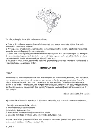 Em relação à região destacada, está correto afirmar:

a) Trata-se de região drenada por rio principal exorreico, com juzante no sentido norte e de grande
importância à população ribeirinha.
b) A transposição projetada em seu principal rio tem como justificativa explorar o potencial hidrelétrico e
aumentar a produção energética para o nordeste.
c) É a única bacia hidrográfica genuinamente brasileira e irriga uma área bastante atingida por estiagens.
d) No curso desse importante rio brasileiro será construída a segunda maior usina hidrelétrica brasileira e
terceira maior do mundo, com previsão de operação para 2014.
e) As usinas de Paulo Afonso, Sobradinho e Balbina, geram energia para todo o nordeste brasileiro sob a
responsabilidade energética da CHESF.

                                           VESTIBULAR 2010

(UNESP)

A cidade de São Paulo comemorou 456 anos. Cortada pelos rios Tamanduateí, Pinheiros, Tietê e afluentes,
vem apresentando problemas estruturais que agravam as enchentes que ocorrem em seus leitos. Há
relatos desses períodos de cheias, em 1820, escritos por José Bonifácio: “miserável estado em que se
acham os rios Tietê e Tamanduateí, sem margens nem leitos fixos, sangrados em toda parte por sarjetas,
que formam lagos que inundam esta bela planície”, indicando preocupação com o transbordamento de
suas margens.

                                                                          (O Estado de S.Paulo, 24.01.2010. Adaptado.)



A partir da leitura do texto, identifique os problemas estruturais, que poderiam acentuar as enchentes.

I. Despejo desordenado do lixo urbano.
II. Impermeabilização do solo urbano.
III. Ampliação de áreas verdes.
IV. Crescimento de loteamentos junto aos cursos fluviais.
V. Expansão da rede de circulação viária em avenidas de fundo de vale.

Assinale a alternativa que indica todos os reais problemas estruturais apresentados que acentuam as
enchentes da cidade de São Paulo no século XXI.

a) I, IV e V.
 