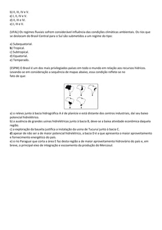 b) II, III, IV e V.
c) I, II, IV e V.
d) II, III e IV.
e) I, III e V.

(UFAL) Os regimes fluviais sofrem considerável influência das condições climáticas ambientais. Os rios que
se deslocam do Brasil Central para o Sul são submetidos a um regime do tipo:

a) Subequatorial.
b) Tropical.
c) Subtropical.
d) Equatorial.
e) Temperado.

(ESPM) O Brasil é um dos mais privilegiados países em todo o mundo em relação aos recursos hídricos.
Levando-se em consideração a sequência de mapas abaixo, essa condição reflete-se no
fato de que:




a) o relevo junto à bacia hidrográfica A é de planície e está distante dos centros industriais, daí seu baixo
potencial hidrelétrico.
b) a ausência de grandes usinas hidrelétricas junto à bacia B, deve-se a baixa atividade econômica daquela
região.
c) a exploração da bauxita justifica a instalação da usina de Tucuruí junto à bacia C.
d) apesar de não ser a de maior potencial hidrelétrico, a bacia D é a que apresenta o maior aproveitamento
e fornecimento energético do país.
e) o rio Paraguai que corta a área E faz desta região a de maior aproveitamento hidroviário do país e, em
breve, o principal eixo de integração e escoamento da produção do Mercosul.
 