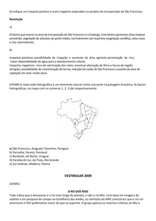 b) Indique um impacto positivo e outro negativo esperados no projeto de transposição do São Francisco.

Resolução

a)

O bioma que ocorre na área da transposição do São Francisco é a Caatinga. Esse bioma apresenta clima tropical
semiárido, vegetação de arbustos de porte médio, normalmente com espinhos (vegetação xerófita), solos rasos
e rios intermitentes.

b)

Impactos positivos: possibilidade de irrigação e aumento da área agrícola; perenização de rios;
 maior disponibilidade de água para o abastecimento urbano.
Impactos negativos: risco de salinização dos solos; eventual alteração de flora e fauna da região
atingida; possibilidade de concentração de terras; redução da vazão do São Francisco a jusante da área de
captação em anos muito secos.


(UFAM) A vasta rede hidrográfica é um elemento natural muito marcante na paisagem brasileira. As bacias
hidrográficas, no mapa com os números 1, 2, 3 são respectivamente:




a) São Francisco, Araguaia-Tocantins, Paraguai
b) Parnaíba, Paraná, Pantanal
c) Nordeste, do Norte, Uruguai
d) Paraíba do Sul, da Prata, Rio Grande
e) Sul-Sudeste, Madeira, Platina


                                            VESTIBULAR 2009

(UEMG)

                                             O REI DOS RIOS
Tudo indica que o Amazonas é o rio mais longo do planeta, e não o rio Nilo. Com base em imagens de
satélite e em pesquisa de campo na Cordilheira dos Andes, os cientistas do INPE concluíram que o rio sul-
americano é 592 quilômetros maior do que se supunha. O grupo aplicou os mesmos critérios ao Nilo e
 