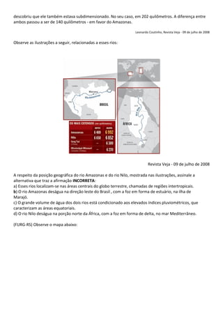 descobriu que ele também estava subdimensionado. No seu caso, em 202 quilômetros. A diferença entre
ambos passou a ser de 140 quilômetros - em favor do Amazonas.

                                                                  Leonardo Coutinho, Revista Veja - 09 de julho de 2008


Observe as ilustrações a seguir, relacionadas a esses rios:




                                                                          Revista Veja - 09 de julho de 2008

A respeito da posição geográfica do rio Amazonas e do rio Nilo, mostrada nas ilustrações, assinale a
alternativa que traz a afirmação INCORRETA:
a) Esses rios localizam-se nas áreas centrais do globo terrestre, chamadas de regiões intertropicais.
b) O rio Amazonas deságua na direção leste do Brasil , com a foz em forma de estuário, na ilha de
Marajó.
c) O grande volume de água dos dois rios está condicionado aos elevados índices pluviométricos, que
caracterizam as áreas equatoriais.
d) O rio Nilo deságua na porção norte da África, com a foz em forma de delta, no mar Mediterrâneo.

(FURG-RS) Observe o mapa abaixo:
 