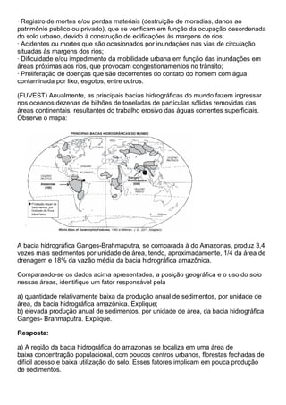 · Registro de mortes e/ou perdas materiais (destruição de moradias, danos ao
patrimônio público ou privado), que se verificam em função da ocupação desordenada
do solo urbano, devido à construção de edificações às margens de rios;
· Acidentes ou mortes que são ocasionados por inundações nas vias de circulação
situadas às margens dos rios;
· Dificuldade e/ou impedimento da mobilidade urbana em função das inundações em
áreas próximas aos rios, que provocam congestionamentos no trânsito;
· Proliferação de doenças que são decorrentes do contato do homem com água
contaminada por lixo, esgotos, entre outros.

(FUVEST) Anualmente, as principais bacias hidrográficas do mundo fazem ingressar
nos oceanos dezenas de bilhões de toneladas de partículas sólidas removidas das
áreas continentais, resultantes do trabalho erosivo das águas correntes superficiais.
Observe o mapa:




A bacia hidrográfica Ganges-Brahmaputra, se comparada à do Amazonas, produz 3,4
vezes mais sedimentos por unidade de área, tendo, aproximadamente, 1/4 da área de
drenagem e 18% da vazão média da bacia hidrográfica amazônica.

Comparando-se os dados acima apresentados, a posição geográfica e o uso do solo
nessas áreas, identifique um fator responsável pela

a) quantidade relativamente baixa da produção anual de sedimentos, por unidade de
área, da bacia hidrográfica amazônica. Explique;
b) elevada produção anual de sedimentos, por unidade de área, da bacia hidrográfica
Ganges- Brahmaputra. Explique.

Resposta:

a) A região da bacia hidrográfica do amazonas se localiza em uma área de
baixa concentração populacional, com poucos centros urbanos, florestas fechadas de
difícil acesso e baixa utilização do solo. Esses fatores implicam em pouca produção
de sedimentos.
 