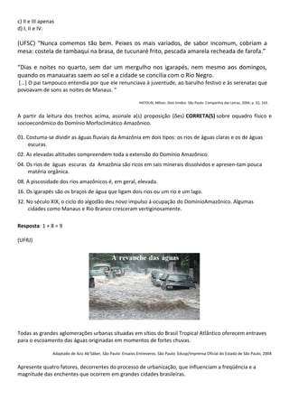 c) II e III apenas
d) I, II e IV.

(UFSC) “Nunca comemos tão bem. Peixes os mais variados, de sabor incomum, cobriam a
mesa: costela de tambaqui na brasa, de tucunaré frito, pescada amarela recheada de farofa.”

“Dias e noites no quarto, sem dar um mergulho nos igarapés, nem mesmo aos domingos,
quando os manauaras saem ao sol e a cidade se concilia com o Rio Negro.
[...] O pai tampouco entendia por que ele renunciava à juventude, ao barulho festivo e às serenatas que
povoavam de sons as noites de Manaus. ”

                                                                HATOUN, Milton. Dois Irmãos. São Paulo: Companhia das Letras, 2004, p. 32; 163.


A partir da leitura dos trechos acima, assinale a(s) proposição (ões) CORRETA(S) sobre oquadro físico e
socioeconômico do Domínio Morfoclimático Amazônico.

01. Costuma-se dividir as águas fluviais da Amazônia em dois tipos: os rios de águas claras e os de águas
     escuras.
02. As elevadas altitudes compreendem toda a extensão do Domínio Amazônico.
04. Os rios de águas escuras da Amazônia são ricos em sais minerais dissolvidos e apresen-tam pouca
    matéria orgânica.
08. A piscosidade dos rios amazônicos é, em geral, elevada.
16. Os igarapés são os braços de água que ligam dois rios ou um rio e um lago.
32. No século XIX, o ciclo do algodão deu novo impulso à ocupação do DomínioAmazônico. Algumas
    cidades como Manaus e Rio Branco cresceram vertiginosamente.

Resposta: 1 + 8 = 9

(UFRJ)




Todas as grandes aglomerações urbanas situadas em sítios do Brasil Tropical Atlântico oferecem entraves
para o escoamento das águas originadas em momentos de fortes chuvas.

                 Adaptado de Aziz Ab’Sáber, São Paulo: Ensaios Entreveros. São Paulo: Edusp/Imprensa Oficial do Estado de São Paulo, 2004


Apresente quatro fatores, decorrentes do processo de urbanização, que influenciam a freqüência e a
magnitude das enchentes que ocorrem em grandes cidades brasileiras.
 