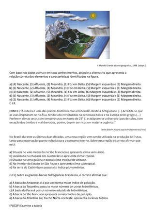 Il Mondo Grande atlante geografico, 1998. [adapt.]


Com base nos dados acima e em seus conhecimentos, assinale a alternativa que apresenta a
relação correta dos elementos e características identificados na figura.

a) (4) Nascente, (3) Afluente, (2) Meandro, (1) Foz em Delta, (5) Margem esquerda e (6) Margem direita.
b) (6) Nascente, (2) Afluente, (4) Meandro, (1) Foz em Delta, (5) Margem esquerda e (3) Margem direita.
c) (4) Nascente, (2) Afluente, (5) Meandro, (1) Foz em Delta, (6) Margem esquerda e (3) Margem direita.
d) (6) Nascente, (3) Afluente, (2) Meandro, (4) Foz em Delta, (5) Margem esquerda e (1) Margem direita.
e) (2) Nascente, (1) Afluente, (4) Meandro, (3) Foz em Delta, (6) Margem esquerda e (5) Margem direita.
f) I.R.

(IBMEC) “A videira é uma das plantas frutíferas mais conhecidas desde a Antiguidade (...) Acredita-se que
as uvas originaram-se na Ásia, tendo sido introduzidas na península itálica e na Europa pelos gregos (...)
Preferem climas secos com temperaturas em torno de 22° C, e adaptam-se a diversos tipos de solos, com
exceção dos úmidos e mal drenados, porém, devem ser ricos em matéria orgânica.“

                                                                         (www.bibvirt.futuro.usp.br/frutasnobrasil/uva)


No Brasil, durante as últimas duas décadas, uma nova região vem sendo utilizada na produção de frutas,
tanto para exportação quanto voltada para o consumo interno. Sobre esta região é correto afirmar que
está:

a) Situada no vale médio do rio São Francisco e apresenta clima semi-árido.
b) Localizada na chapada dos Guimarães e apresenta clima tropical.
c) Situada na serra gaúcha e possui clima tropical de altitude.
d) No interior do Estado de São Paulo e apresenta clima subtropical.
e) Na serra do Cachimbo e possui alto índice pluviométrico.

(UEL) Sobre as grandes bacias hidrográficas brasileiras, é correto afirmar que:

a) A bacia do Amazonas é a que apresenta maior índice de poluição.
b) A bacia do Tocantins possui o maior número de usinas hidrelétricas.
c) A bacia do Paraná possui número reduzido de hidrelétricas.
d) A bacia do São Francisco apresenta o maior índice de poluição.
e) A bacia do Atlântico Sul, trecho Norte-nordeste, apresenta escassez hídrica.

(PUCSP) Examine a tabela
 