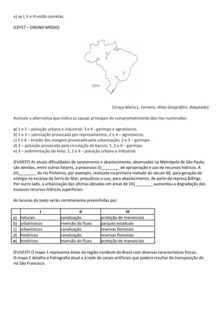e) se I, II e III estão corretas.

(CEFET – ENSINO MÉDIO)




                                                       (Graça Maria L. Ferreira. Atlas Geográfico. Adaptado)

Assinale a alternativa que indica as causas principais do comprometimento dos rios numerados:

a) 1 e 2 – poluição urbana e industrial; 3 e 4 - garimpo e agrotóxicos.
b) 1 e 3 – salinização provocada por represamentos; 2 e 4 – agrotóxicos.
c) 1 e 4 – erosão das margens provocada pela urbanização; 2 e 3 – garimpo.
d) 2 – poluição provocada pela circulação de barcos; 1, 3 e 4 – garimpo.
e) 3 – sedimentação do leito; 1, 2 e 4 – poluição urbana e industrial.

(FUVEST) As atuais dificuldades de saneamento e abastecimento, observadas na Metrópole de São Paulo,
são devidas, entre outros fatores, a processos (I)________ de apropriação e uso de recursos hídricos. A
(II)________ do rio Pinheiros, por exemplo, realizada na primeira metade do século XX, para geração de
energia na escarpa da Serra do Mar, prejudicou o uso, para abastecimento, de parte da represa Billings.
Por outro lado, a urbanização das últimas décadas em áreas de (III)________ aumentou a degradação dos
escassos recursos hídricos superficiais.

As lacunas do texto serão corretamente preenchidas por:

                 I                      II                      III
a)   naturais                 canalização         proteção de mananciais
b)   urbanísticos             inversão do fluxo   parques estaduais
c)   urbanísticos             canalização         reservas florestais
d)   históricos               canalização         reservas florestais
e)   históricos               inversão do fluxo   proteção de mananciais

(FUVEST) O mapa 1 representa áreas da região nordeste do Brasil com diversas características físicas.
O mapa 2 detalha a hidrografia atual e a rede de canais artificiais que poderá resultar da transposição do
rio São Francisco.
 