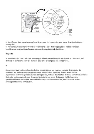 a) Identifique a área anotada com a letra B, no mapa 1, e caracterize-a do ponto de vista climático e
hidrográfico.
b) Apresente um argumento favorável ou contrário à obra da transposição do rio São Francisco,
considerando características físicas e socioeconômicas da área B. Justifique.

Resposta

a) A área anotada com a letra B é a sub-região nordestina denominada Sertão, que se caracteriza pelo
domínio de clima semi-árido e é marcada pela forte presença de rios temporários.

b)

Argumentos favoráveis: melhor distribuição e maior acesso aos recursos hídricos, dinamização da
economia por meio de projetos agropecuários e melhoria da qualidade de vida, entre outros.
Argumentos contrários: perda das áreas de vegetação, redução dos habitats da fauna terrestre e aumento
da tensão social provocada pela desapropriação de terras, perda de água do rio São Francisco
(principalmente no período de menor vazão do rio) e possível desarticulação do modo de vida da
população ribeirinha, entre outros.
 
