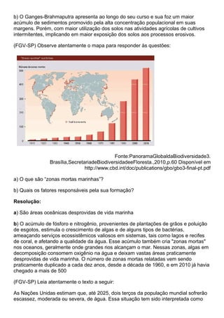 b) O Ganges-Brahmaputra apresenta ao longo do seu curso e sua foz um maior
acúmulo de sedimentos promovido pela alta concentração populacional em suas
margens. Porém, com maior utilização dos solos nas atividades agrícolas de cultivos
intermitentes, implicando em maior exposição dos solos aos processos erosivos.

(FGV-SP) Observe atentamente o mapa para responder às questões:




                                            Fonte:PanoramaGlobaldaBiodiversidade3.
               Brasília,SecretariadeBiodiversidadeeFloresta.,2010,p.60 Disponível em
                               http://www.cbd.int/doc/publications/gbo/gbo3-final-pt.pdf

a) O que são “zonas mortas marinhas”?

b) Quais os fatores responsáveis pela sua formação?

Resolução:

a) São áreas oceânicas desprovidas de vida marinha

b) O acúmulo de fósforo e nitrogênio, provenientes de plantações de grãos e poluição
de esgotos, estimula o crescimento de algas e de alguns tipos de bactérias,
ameaçando serviços ecossistêmicos valiosos em sistemas, tais como lagos e recifes
de coral, e afetando a qualidade da água. Esse acúmulo também cria "zonas mortas"
nos oceanos, geralmente onde grandes rios alcançam o mar. Nessas zonas, algas em
decomposição consomem oxigênio na água e deixam vastas áreas praticamente
desprovidas de vida marinha. O número de zonas mortas relatadas vem sendo
praticamente duplicado a cada dez anos, desde a década de 1960, e em 2010 já havia
chegado a mais de 500

(FGV-SP) Leia atentamente o texto a seguir:

As Nações Unidas estimam que, até 2025, dois terços da população mundial sofrerão
escassez, moderada ou severa, de água. Essa situação tem sido interpretada como
 
