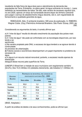 resultante da falta física de água doce para o atendimento da demanda das
populações da Terra. Entretanto, no plano geral, há água suficiente no mundo (...) para
satisfazer as necessidades de todos. De fato, este cenário de escassez significa que,
no ano 2025, apenas um terço da humanidade deverá dispor de dinheiro suficiente
para pagar o serviço de abastecimento d’água decente, isto é, com regularidade de
fornecimento e qualidade garantida da água.

     REBOUÇAS, Aldo. O ambiente brasileiro: 500 anos de exploração. In: RIBEIRO,
   Wagner Costa. (Org.) Patrimônio Ambiental Brasileiro. São Paulo: Edusp, 2003. pg.
                                                                               206.

Considerando os argumentos do texto, é correto afirmar que:

a) A “crise da água” resulta do elevado crescimento da população dos países mais
pobres.
b) A “crise da água” não pode ser enfrentada com as tecnologias disponíveis, por isso
tende a se
aprofundar.
c) No cenário projetado pela ONU, a escassez de água tenderá a se agravar devido à
continuidade
do processo de urbanização.
d) Fatores sociais e econômicos desempenham um papel importante no problema da
escassez de
água.
e) A água é um recurso natural renovável, portanto, a escassez resulta apenas da
distribuição
desigual desse recurso pela superfície da Terra.

(UNESP) O Brasil tem a metade de seus municípios com esgotamento sanitário
(52,2%). Dos 14,5 milhões m3 coletados diariamente, são tratados 5,1 milhões m3.




(IBGE. Adaptado.)

A partir da análise da tabela e de seus conhecimentos, pode-se afirmar que:
 