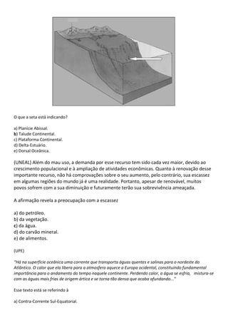 O que a seta está indicando?

a) Planície Abissal.
b) Talude Continental.
c) Plataforma Continental.
d) Delta-Estuário.
e) Dorsal Oceânica.

(UNEAL) Além do mau uso, a demanda por esse recurso tem sido cada vez maior, devido ao
crescimento populacional e à ampliação de atividades econômicas. Quanto à renovação desse
importante recurso, não há comprovações sobre o seu aumento, pelo contrário, sua escassez
em algumas regiões do mundo já é uma realidade. Portanto, apesar de renovável, muitos
povos sofrem com a sua diminuição e futuramente terão sua sobrevivência ameaçada.

A afirmação revela a preocupação com a escassez

a) do petróleo.
b) da vegetação.
c) da água.
d) do carvão mineral.
e) de alimentos.

(UPE)

“Há na superfície oceânica uma corrente que transporta águas quentes e salinas para o nordeste do
Atlântico. O calor que ela libera para a atmosfera aquece a Europa ocidental, constituindo fundamental
importância para o andamento do tempo naquele continente. Perdendo calor, a água se esfria, mistura-se
com as águas mais frias de origem ártica e se torna tão densa que acaba afundando...”

Esse texto está se referindo à

a) Contra-Corrente Sul-Equatorial.
 