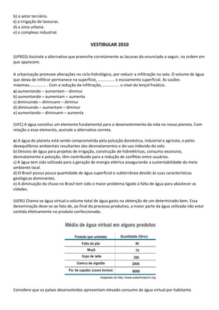 b) o setor terciário.
c) a irrigação de lavouras.
d) a zona urbana.
e) o complexo industrial.

                                          VESTIBULAR 2010

(UFRGS) Assinale a alternativa que preenche corretamente as lacunas do enunciado a seguir, na ordem em
que aparecem.

A urbanização promove alterações no ciclo hidrológico, por reduzir a infiltração no solo. O volume de água
que deixa de infiltrar permanece na superfície, ............... o escoamento superficial. As vazões
máximas............... . Com a redução da infiltração, ............... o nível do lençol freático.
a) aumentando – aumentam – diminui
b) aumentando – aumentam – aumenta
c) diminuindo – diminuem – diminui
d) diminuindo – aumentam – diminui
e) aumentando – diminuem – aumenta

(UFC) A água constitui um elemento fundamental para o desenvolvimento da vida no nosso planeta. Com
relação a esse elemento, assinale a alternativa correta.

a) A água do planeta está sendo comprometida pela poluição doméstica, industrial e agrícola, e pelos
desequilíbrios ambientais resultantes dos desmatamentos e do uso indevido do solo.
b) Desvios de água para projetos de irrigação, construção de hidrelétricas, consumo excessivo,
desmatamento e poluição, têm contribuído para a redução de conflitos entre usuários.
c) A água tem sido utilizada para a geração de energia elétrica assegurando a sustentabilidade do meio
ambiente local.
d) O Brasil possui pouca quantidade de água superficial e subterrânea devido às suas características
geológicas dominantes.
e) A diminuição da chuva no Brasil tem sido o maior problema ligado à falta de água para abastecer as
cidades.

(UERJ) Chama-se água virtual o volume total de água gasto na obtenção de um determinado bem. Essa
denominação deve-se ao fato de, ao final do processo produtivo, a maior parte da água utilizada não estar
contida efetivamente no produto confeccionado.




Considere que os países desenvolvidos apresentam elevado consumo de água virtual por habitante.
 