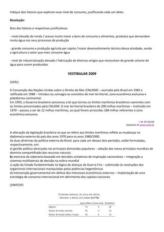 Indique dois fatores que explicam esse nível de consumo, justificando cada um deles.

Resolução:

Dois dos fatores e respectivas justificativas:

- nível elevado de renda / acesso muito maior a bens de consumo e alimentos, produtos que demandam
muita água nos seus processos de produção

- grande consumo e produção agrícola per capita / maior desenvolvimento técnico dessa atividade, sendo
a agricultura o setor que mais consome água

- nível de industrialização elevado / fabricação de diversos artigos que necessitam de grande volume de
água para serem produzidos

                                             VESTIBULAR 2009

(UERJ)

A Convenção das Nações Unidas sobre o Direito do Mar (CNUDM) – assinada pelo Brasil em 1982 e
ratificada em 1988 – introduz ou consagra os conceitos de mar territorial, zona econômica exclusiva e
plataforma continental.
Em 1993, o Governo brasileiro sancionou a lei que tornou os limites marítimos brasileiros coerentes com
os limites preconizados pela CNUDM. O mar territorial brasileiro de 200 milhas marítimas – instituído em
1970 – passou a ser de 12 milhas marítimas, ao qual foram acrescidas 188 milhas referentes à zona
econômica exclusiva.

                                                                                                  J. M. DE SOUZA
                                                                                       Adaptado de www.scielo.br


A alteração da legislação brasileira no que se refere aos limites marítimos reflete as mudanças na
diplomacia externa do país dos anos 1970 para os anos 1980/1990.
As duas diretrizes da política externa do Brasil, para cada um desses dois períodos, estão formuladas,
respectivamente, em:
a) gestão pública alicerçada nas principais demandas populares – adoção dos novos princípios mundiais de
domínio compartilhado dos recursos naturais
b) exercício da soberania baseado em decisões unilaterais de inspiração nacionalista – integração a
sistemas multilaterais de decisão na esfera mundial
c) ação do Estado fundamentada na lógica de alianças da Guerra Fria – submissão às resoluções dos
organismos internacionais manipuladas pelas potências hegemônicas
d) intervenção governamental em defesa dos interesses econômicos externos – implantação de uma
estratégia de consenso internacional em detrimento dos capitais nacionais

(UNIFESP)
 