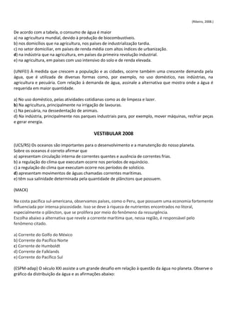 (Ribeiro, 2008.)


De acordo com a tabela, o consumo de água é maior
a) na agricultura mundial, devido à produção de biocombustíveis.
b) nos domicílios que na agricultura, nos países de industrialização tardia.
c) no setor domiciliar, em países de renda média com altos índices de urbanização.
d) na indústria que na agricultura, em países da primeira revolução industrial.
e) na agricultura, em países com uso intensivo do solo e de renda elevada.

(UNIFEI) À medida que crescem a população e as cidades, ocorre também uma crescente demanda pela
água, que é utilizada de diversas formas como, por exemplo, no uso doméstico, nas indústrias, na
agricultura e pecuária. Com relação à demanda de água, assinale a alternativa que mostra onde a água é
requerida em maior quantidade.

a) No uso doméstico, pelas atividades cotidianas como as de limpeza e lazer.
b) Na agricultura, principalmente na irrigação de lavouras.
c) Na pecuária, na dessedentação de animais.
d) Na indústria, principalmente nos parques industriais para, por exemplo, mover máquinas, resfriar peças
e gerar energia.

                                          VESTIBULAR 2008

(UCS/RS) Os oceanos são importantes para o desenvolvimento e a manutenção do nosso planeta.
Sobre os oceanos é correto afirmar que
a) apresentam circulação interna de correntes quentes e ausência de correntes frias.
b) a regulação do clima que executam ocorre nos períodos de equinócio.
c) a regulação do clima que executam ocorre nos períodos de solstício.
d) apresentam movimentos de águas chamadas correntes marítimas.
e) têm sua salinidade determinada pela quantidade de plânctons que possuem.

(MACK)

Na costa pacífica sul-americana, observamos países, como o Peru, que possuem uma economia fortemente
influenciada por intensa piscosidade. Isso se deve à riqueza de nutrientes encontrados no litoral,
especialmente o plâncton, que se prolifera por meio do fenômeno da ressurgência.
Escolha abaixo a alternativa que revele a corrente marítima que, nessa região, é responsável pelo
fenômeno citado.

a) Corrente do Golfo do México
b) Corrente do Pacífico Norte
c) Corrente de Humboldt
d) Corrente de Falklands
e) Corrente do Pacífico Sul

(ESPM-adap) O século XXI assiste a um grande desafio em relação à questão da água no planeta. Observe o
gráfico da distribuição da água e as afirmações abaixo:
 