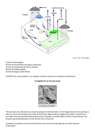 Fonte: TUCCI, C.E.M. (2006).


a) Ciclo meteorológico
b) Ciclo do escoamento das águas superficiais
c) Ciclo da reprodução da vida no planeta
d) Ciclo hidrológico global
e) Ciclo das águas subterrâneas

(FUVEST) Leia o texto abaixo e, em seguida, escolha a frase que o completa corretamente.

                                     A tragédia de um mar que secou




“Há quarenta anos, Muynak era um porto pesqueiro movimentado. O nível d'água baixou tanto que hoje, a
olho nu, não se vê uma gota até a linha do horizonte. Observando-se imagens de satélite, é possível ter
uma idéia mais clara da dimensão desse processo. Quando, na então URSS, foi feito o desvio de dois rios
de porte que desembocavam no mar de Aral com o intuito de

a) explorar as jazidas minerais do fundo desse mar, houve intensificação de suas altas taxas de
evaporação.”
 