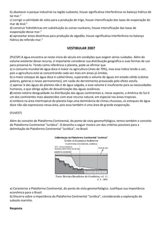 b) abastecer o parque industrial na região sudoeste, houve significativa interferência no balanço hídrico de
tal mar.”
c) corrigir a salinidade de solos para a produção de trigo, houve intensificação das taxas de evaporação do
mar de Aral.”
d) construir hidrelétricas em substituição às usinas nucleares, houve intensificação das taxas de
evaporação desse mar.”
e) aproveitar áreas desérticas para produção de algodão, houve significativa interferência no balanço
hídrico do referido mar.”

                                           VESTIBULAR 2007

(PUCSP) A água encontra-se neste início de século em condições que exigem sérios cuidados. Além do
volume existente desse recurso, é importante considerar sua distribuição geográfica e suas formas de uso
para preservá-lo. Tendo como referência o planeta, pode-se afirmar que
a) o consumo mundial de água doce é maior na agricultura (mais de 70%), mas esse índice tende a cair,
pois a agricultura está se concentrando cada vez mais em áreas já úmidas.
b) o maior estoque de água doce é subterrânea, superando o volume de águas em estado sólido (calotas
polares, geleiras e neves permanentes), em razão do derretimento provocado pelo efeito estufa.
c) apenas ¼ das águas do planeta não é de água salgada, e esse volume é insuficiente para as necessidades
humanas, o que obriga ações de dessalinização das águas oceânicas.
d) existe notória desigualdade na distribuição das águas continentais e, nesse aspecto, a América do Sul é
um dos continentes mais abastecidos com esse recurso natural, em especial nas áreas tropicais.
e) embora na área intertropical do planeta haja uma dominância de climas chuvosos, os estoques de água
doce não são expressivos nessa área, pois essa também é uma área de grande evaporação.

(FUVEST)

Além do conceito de Plataforma Continental, do ponto de vista geomorfológico, temos também o conceito
de Plataforma Continental “Jurídica”. O desenho a seguir mostra um dos critérios possíveis para a
delimitação da Plataforma Continental “Jurídica”, no Brasil.




a) Caracterize a Plataforma Continental, do ponto de vista geomorfológico. Justifique sua importância
econômica para o Brasil.
b) Discorra sobre a importância da Plataforma Continental “Jurídica”, considerando a exploração do
subsolo marinho.

Resposta
 