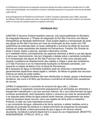 a) A Plataforma Continental corresponde ao primeiro declive do relevo submarino situada entre 0 a 200
metros de profundidade. Sua importância se deve à atividade pesqueira e às grandes reservas de petróleo
e gás natural.

b) O prolongamento da Plataforma Continental "Jurídica" brasileira, pleiteado junto à ONU, passando
de 200 para 350 milhas náuticas da costa, é de grande importância para o país, pois amplia o seu domínio
sobre os recursos do subsolo oceânico e espécies marítimas.


                                          VESTIBULAR 2012


(UNIFOR) O Governo Federal brasileiro executa, sob responsabilidade do Ministério
da Integração Nacional, o "Projeto de Integração do Rio São Francisco com Bacias
Hidrográficas do Nordeste Setentrional". Esse projeto objetiva a transposição de parte
das águas do Rio São Francisco por meio da construção de dois canais com 700
quilômetros de extensão total, os quais viabilizarão o aumento da oferta de recursos
hídricos em áreas semiáridas dos estados de Pernambuco, Paraíba, Rio Grande do
Norte e Ceará. Sobre o assunto, assinale a alternativa correta.
a) A realidade hídrica, principalmente nos aspectos atinentes à oferta e uso das águas,
é tema que, historicamente, não tem integrado o debate sobre o semiárido nordestino.
b) A transposição das águas do Rio São Francisco não é vista como solução para
resolver o problema do abastecimento das cidades e mitigar a sede dos nordestinos.
c) O São Francisco é um rio inteiramente localizado no Nordeste semiárido, com
nascente no estado da Bahia e foz no litoral de Pernambuco.
d) A escassez de água no Nordeste brasileiro pode ser atribuída a características
geoambientais específicas dessa região e, também, de falhas na gestão dos recursos
hídricos por parte do poder público.
e) As chuvas na Região Nordeste são bem distribuídas no tempo, graças a fenômenos
climáticos, tais como o El Niño que favorece a ocorrência de frentes frias causadoras
de chuvas.

(UFBA) O desperdício e o aumento do consumo de água são [...] fatores
preocupantes. O acelerado crescimento populacional e as demandas por alimentos e
energia têm intensificado o uso dos recursos hídricos. Se o uso indiscriminado da água
continuar aumentando, será necessário reduzir o consumo por meio do racionamento,
e as disputas pelas fontes de água potável serão intensas, principalmente nas áreas
onde há escassez desse recurso, como nas regiões de clima árido ou desértico.
Portanto, é cada vez mais importante promover
o uso consciente da água, utilizando-a de forma racional, e adotar medidas como a
redução da produção de resíduos e o desenvolvimento de programas de educação
ambiental. No Brasil, a ideia equivocada de que a água é um recurso natural
abundante, reciclável e sempre disponível é a causa do uso irresponsável. (BIGOTTO;
ALBUQUERQUE; VITIELLO, 2010, p. 155).
 