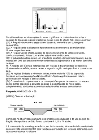 Considerando-se as informações do texto, o gráfico e os conhecimentos sobre a
questão da água nas regiões brasileiras, nesse início do século XXI, pode-se afirmar:
(01) A Região Nordeste é a segunda em extensão territorial e em contingente
demográfico.
(02) A Região Norte e a Nordeste figuram como a de menor e a de maior déficit
hídrico, respectivamente.
(04) A Região Centro-Oeste, apesar do desmembramento do Estado de Goiás,
continua mantendo limites com a faixa setentrional do Nordeste.
(08) O subsolo brasileiro detém um importante aquífero, denominado Guarani, que se
localiza em uma das áreas de menor concentração populacional e de menor consumo
de água.
16) A Região Sul é a mais heterogênea em relação à disponibilidade de recursos
hídricos e de superfície, apesar de ser a segunda região mais populosa e povoada do
país.
(32) As regiões Sudeste e Nordeste, juntas, detêm mais de 70% da população
brasileira, enquanto as regiões Norte e Centro-Oeste registram os mais baixos
percentuais em relação a esse aspecto.
(64) O crescimento populacional e os novos padrões gerais de consumo provocam,
dentre outros aspectos, a poluição da água e a acidificação de rios e lagos,
comprometendo atividades econômicas relacionadas a esses ecossistemas.

Resposta: 01+02+32+64 = 99

(MACK) Observe a ilustração




Com base na observação da figura e no processo de ocupação e de uso do solo da
Região Metropolitana de São Paulo, considere I, II, III e IV abaixo.

I. A construção de vias de grande fluxo, em fundo de vale, foi uma decisão acertada do
ponto de vista socioambiental, pois viabilizou a circulação em terrenos aplanados, com
reduzidos impactos na cidade.
 