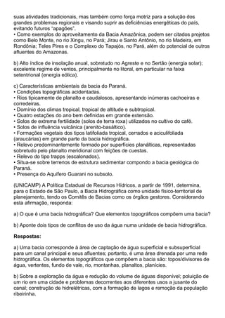 suas atividades tradicionais, mas também como força motriz para a solução dos
grandes problemas regionais e visando suprir as deficiências energéticas do país,
evitando futuros “apagões”.
• Como exemplos do aproveitamento da Bacia Amazônica, podem ser citados projetos
como Belo Monte, no rio Xingu, no Pará; Jirau e Santo Antônio, no rio Madeira, em
Rondônia; Teles Pires e o Complexo do Tapajós, no Pará, além do potencial de outros
afluentes do Amazonas.

b) Alto índice de insolação anual, sobretudo no Agreste e no Sertão (energia solar);
excelente regime de ventos, principalmente no litoral, em particular na faixa
setentrional (energia eólica).

c) Características ambientais da bacia do Paraná.
• Condições topográficas acidentadas.
• Rios tipicamente de planalto e caudalosos, apresentando inúmeras cachoeiras e
corredeiras.
• Domínio dos climas tropical, tropical de altitude e subtropical.
• Quatro estações do ano bem definidas em grande extensão.
• Solos de extrema fertilidade (solos de terra roxa) utilizados no cultivo do café.
• Solos de influência vulcânica (arenito-basáltico).
• Formações vegetais dos tipos latifoliada tropical, cerrados e aciculifoliada
(araucárias) em grande parte da bacia hidrográfica.
• Relevo predominantemente formado por superfícies planálticas, representadas
sobretudo pelo planalto meridional com feições de cuestas.
• Relevo do tipo trapps (escalonados).
• Situa-se sobre terrenos de estrutura sedimentar compondo a bacia geológica do
Paraná.
• Presença do Aquífero Guarani no subsolo.

(UNICAMP) A Política Estadual de Recursos Hídricos, a partir de 1991, determina,
para o Estado de São Paulo, a Bacia Hidrográfica como unidade físico-territorial de
planejamento, tendo os Comitês de Bacias como os órgãos gestores. Considerando
esta afirmação, responda:

a) O que é uma bacia hidrográfica? Que elementos topográficos compõem uma bacia?

b) Aponte dois tipos de conflitos de uso da água numa unidade de bacia hidrográfica.

Respostas:

a) Uma bacia corresponde à área de captação de água superficial e subsuperficial
para um canal principal e seus afluentes; portanto, é uma área drenada por uma rede
hidrográfica. Os elementos topográficos que compõem a bacia são: topos/divisores de
água, vertentes, fundo de vale, rio, montanhas, planaltos, planícies.

b) Sobre a exploração da água e redução do volume de águas disponível; poluição de
um rio em uma cidade e problemas decorrentes aos diferentes usos a jusante do
canal; construção de hidrelétricas, com a formação de lagos e remoção da população
ribeirinha.
 