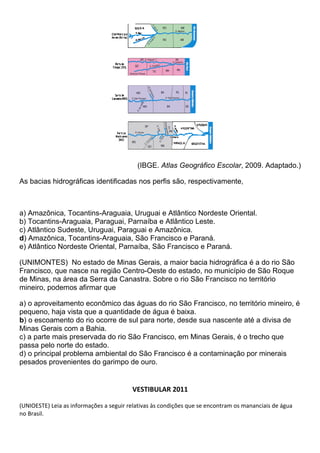 (IBGE. Atlas Geográfico Escolar, 2009. Adaptado.)

As bacias hidrográficas identificadas nos perfis são, respectivamente,



a) Amazônica, Tocantins-Araguaia, Uruguai e Atlântico Nordeste Oriental.
b) Tocantins-Araguaia, Paraguai, Parnaíba e Atlântico Leste.
c) Atlântico Sudeste, Uruguai, Paraguai e Amazônica.
d) Amazônica, Tocantins-Araguaia, São Francisco e Paraná.
e) Atlântico Nordeste Oriental, Parnaíba, São Francisco e Paraná.

(UNIMONTES) No estado de Minas Gerais, a maior bacia hidrográfica é a do rio São
Francisco, que nasce na região Centro-Oeste do estado, no município de São Roque
de Minas, na área da Serra da Canastra. Sobre o rio São Francisco no território
mineiro, podemos afirmar que

a) o aproveitamento econômico das águas do rio São Francisco, no território mineiro, é
pequeno, haja vista que a quantidade de água é baixa.
b) o escoamento do rio ocorre de sul para norte, desde sua nascente até a divisa de
Minas Gerais com a Bahia.
c) a parte mais preservada do rio São Francisco, em Minas Gerais, é o trecho que
passa pelo norte do estado.
d) o principal problema ambiental do São Francisco é a contaminação por minerais
pesados provenientes do garimpo de ouro.


                                         VESTIBULAR 2011

(UNIOESTE) Leia as informações a seguir relativas às condições que se encontram os mananciais de água
no Brasil.
 