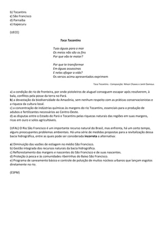 b) Tocantins
c) São Francisco
d) Parnaíba
e) Itapecuru

(UECE)

                                    Toca Tocantins

                               Tuas águas para o mar
                               Os meios não são os fins
                               Por que vão te matar?

                               Por que te transformar
                               Em águas assassinas
                               E nelas afogar a vida?
                               Os versos acima apresentados exprimem

                                                            Toca Tocantins - Composição: Nilson Chaves e Jamil Damous


a) a condição de rio de fronteira, por onde pistoleiros de aluguel conseguem escapar após resolverem, à
bala, conflitos pela posse da terra no Pará.
b) a devastação da biodiversidade da Amazônia, sem nenhum respeito com as práticas conservacionistas e
a riqueza da cultura local.
c) a concentração de indústrias químicas às margens do rio Tocantins, essenciais para a produção de
adubos e fertilizantes necessários ao Centro-Oeste.
d) as disputas entre o Estado do Pará e Tocantins pelas riquezas naturais das regiões em suas margens,
ricas em ouro e solos agricultáveis.

(UFAL) O Rio São Francisco é um importante recurso natural do Brasil, mas enfrenta, há um certo tempo,
alguns preocupantes problemas ambientais. Há uma série de medidas propostas para a revitalização dessa
bacia hidrográfica, entre as quais pode ser considerada incorreta a alternativa:

a) Diminuição das vazões de estiagem no médio São Francisco.
b) Gestão integrada dos recursos naturais da bacia hidrográfica.
c) Reflorestamento das margens e nascentes do São Francisco e de suas nascentes.
d) Proteção à pesca e às comunidades ribeirinhas do Baixo São Francisco.
e) Programa de saneamento básico e controle de poluição de muitos núcleos urbanos que lançam esgotos
diretamente no rio.

(ESPM)
 