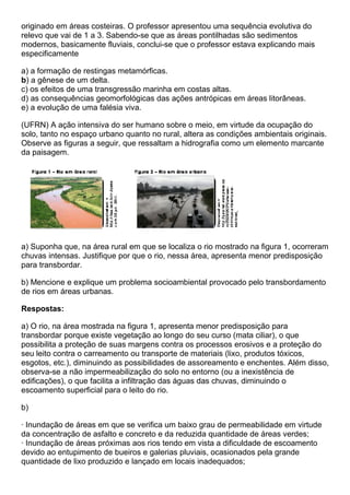 originado em áreas costeiras. O professor apresentou uma sequência evolutiva do
relevo que vai de 1 a 3. Sabendo-se que as áreas pontilhadas são sedimentos
modernos, basicamente fluviais, conclui-se que o professor estava explicando mais
especificamente

a) a formação de restingas metamórficas.
b) a gênese de um delta.
c) os efeitos de uma transgressão marinha em costas altas.
d) as consequências geomorfológicas das ações antrópicas em áreas litorâneas.
e) a evolução de uma falésia viva.

(UFRN) A ação intensiva do ser humano sobre o meio, em virtude da ocupação do
solo, tanto no espaço urbano quanto no rural, altera as condições ambientais originais.
Observe as figuras a seguir, que ressaltam a hidrografia como um elemento marcante
da paisagem.




a) Suponha que, na área rural em que se localiza o rio mostrado na figura 1, ocorreram
chuvas intensas. Justifique por que o rio, nessa área, apresenta menor predisposição
para transbordar.

b) Mencione e explique um problema socioambiental provocado pelo transbordamento
de rios em áreas urbanas.

Respostas:

a) O rio, na área mostrada na figura 1, apresenta menor predisposição para
transbordar porque existe vegetação ao longo do seu curso (mata ciliar), o que
possibilita a proteção de suas margens contra os processos erosivos e a proteção do
seu leito contra o carreamento ou transporte de materiais (lixo, produtos tóxicos,
esgotos, etc.), diminuindo as possibilidades de assoreamento e enchentes. Além disso,
observa-se a não impermeabilização do solo no entorno (ou a inexistência de
edificações), o que facilita a infiltração das águas das chuvas, diminuindo o
escoamento superficial para o leito do rio.

b)

· Inundação de áreas em que se verifica um baixo grau de permeabilidade em virtude
da concentração de asfalto e concreto e da reduzida quantidade de áreas verdes;
· Inundação de áreas próximas aos rios tendo em vista a dificuldade de escoamento
devido ao entupimento de bueiros e galerias pluviais, ocasionados pela grande
quantidade de lixo produzido e lançado em locais inadequados;
 