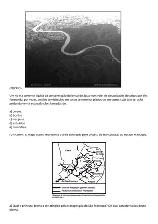 (PUCRIO)

Um rio é a corrente líquida da concentração do lençol de água num vale. As sinuosidades descritas por ele,
formando, por vezes, amplos semicírculos em zonas de terrenos planos ou em outros cujo vale se acha
profundamente escavado são chamadas de:

a) cursos.
b) bordas.
c) margens.
d) estuários.
e) meandros.

(UNICAMP) O mapa abaixo representa a área abrangida pelo projeto de transposição do rio São Francisco.




a) Qual o principal bioma a ser atingido pela transposição do São Francisco? Dê duas características desse
bioma.
 