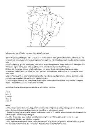 Sobre os rios identificados no mapa é correto afirmar que

I) o rio Araguaia, grifado pela letra E, localiza-se numa zona de transição morfoclimática, identificada por
uma extensa baixada, com formações vegetais heterogêneas e é utilizado para a irrigação das lavouras de
soja.
II) o rio Amazonas, grifado pela letra A, destaca-se mundialmente tanto pela sua extensão como pelo seu
débito; na região Norte, este rio e seus tributários constituem importantes hidrovias.
III) o rio São Francisco, grifado pela letra C, nasce em Minas Gerais e drena o polígono das secas,
atualmente está sofrendo modificações para que suas águas possam ser transpostas a outras bacias do
semi-árido.
IV) o rio Paraná, grifado pela letra D, desempenha importante papel por drenar extensa planície, sendo
amplamente navegável até sua foz no estuário do Prata.
V) o rio Uruguai, identificado pela letra F, é um divisor político/administrativo e amplamente navegável
desde a nascente até sua foz no estuário do Prata.

Assinale a alternativa que apresenta todas as afirmativas corretas.

a) I - II
b) II - III
c) III - IV
d) II - V
e) III - V

(UESPI)
Em face da crescente demanda, a água vem se tornando uma preocupação para os governos de diversos
países do mundo. Com relação a esse tema, considere as afirmações a seguir.
1. Governos, em todas as esferas, devem estabelecer políticas e começar a realizar investimentos em infra-
estrutura para a conservação da água.
2. A falta de acesso à água poderá constituir-se num grave problema, pois gerará fome, doenças,
instabilidade política e até conflitos armados.
3. Nas áreas de terrenos cristalinos, como por exemplo, os granitos e os gnaisses, a infiltração das águas
das chuvas é muito intensa, daí a existência do semi-árido no Nordeste brasileiro.
 