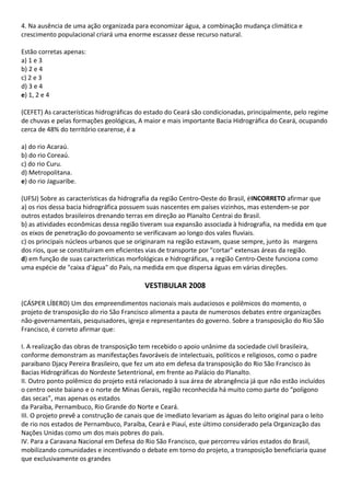 4. Na ausência de uma ação organizada para economizar água, a combinação mudança climática e
crescimento populacional criará uma enorme escassez desse recurso natural.

Estão corretas apenas:
a) 1 e 3
b) 2 e 4
c) 2 e 3
d) 3 e 4
e) 1, 2 e 4

(CEFET) As características hidrográficas do estado do Ceará são condicionadas, principalmente, pelo regime
de chuvas e pelas formações geológicas, A maior e mais importante Bacia Hidrográfica do Ceará, ocupando
cerca de 48% do território cearense, é a

a) do rio Acaraú.
b) do rio Coreaú.
c) do rio Curu.
d) Metropolitana.
e) do rio Jaguaribe.

(UFSJ) Sobre as características da hidrografia da região Centro-Oeste do Brasil, éINCORRETO afirmar que
a) os rios dessa bacia hidrográfica possuem suas nascentes em países vizinhos, mas estendem-se por
outros estados brasileiros drenando terras em direção ao Planalto Centrai do Brasil.
b) as atividades econômicas dessa região tiveram sua expansão associada à hidrografia, na medida em que
os eixos de penetração do povoamento se verificavam ao longo dos vales fluviais.
c) os principais núcleos urbanos que se originaram na região estavam, quase sempre, junto às margens
dos rios, que se constituíram em eficientes vias de transporte por "cortar" extensas áreas da região.
d) em função de suas características morfológicas e hidrográficas, a região Centro-Oeste funciona como
uma espécie de "caixa d'água" do País, na medida em que dispersa águas em várias direções.

                                           VESTIBULAR 2008

(CÁSPER LÍBERO) Um dos empreendimentos nacionais mais audaciosos e polêmicos do momento, o
projeto de transposição do rio São Francisco alimenta a pauta de numerosos debates entre organizações
não-governamentais, pesquisadores, igreja e representantes do governo. Sobre a transposição do Rio São
Francisco, é correto afirmar que:

I. A realização das obras de transposição tem recebido o apoio unânime da sociedade civil brasileira,
conforme demonstram as manifestações favoráveis de intelectuais, políticos e religiosos, como o padre
paraibano Djacy Pereira Brasileiro, que fez um ato em defesa da transposição do Rio São Francisco às
Bacias Hidrográficas do Nordeste Setentrional, em frente ao Palácio do Planalto.
II. Outro ponto polêmico do projeto está relacionado à sua área de abrangência já que não estão incluídos
o centro oeste baiano e o norte de Minas Gerais, região reconhecida há muito como parte do “polígono
das secas”, mas apenas os estados
da Paraíba, Pernambuco, Rio Grande do Norte e Ceará.
III. O projeto prevê a construção de canais que de imediato levariam as águas do leito original para o leito
de rio nos estados de Pernambuco, Paraíba, Ceará e Piauí, este último considerado pela Organização das
Nações Unidas como um dos mais pobres do país.
IV. Para a Caravana Nacional em Defesa do Rio São Francisco, que percorreu vários estados do Brasil,
mobilizando comunidades e incentivando o debate em torno do projeto, a transposição beneficiaria quase
que exclusivamente os grandes
 