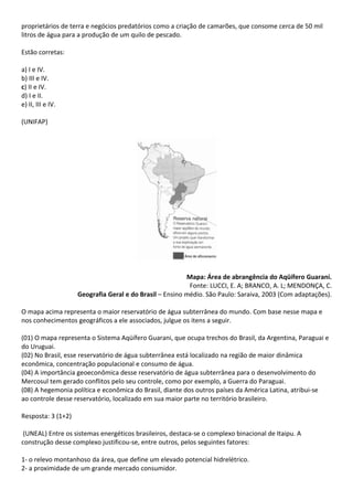 proprietários de terra e negócios predatórios como a criação de camarões, que consome cerca de 50 mil
litros de água para a produção de um quilo de pescado.

Estão corretas:

a) I e IV.
b) III e IV.
c) II e IV.
d) I e II.
e) II, III e IV.

(UNIFAP)




                                                         Mapa: Área de abrangência do Aqüífero Guarani.
                                                          Fonte: LUCCI, E. A; BRANCO, A. L; MENDONÇA, C.
                    Geografia Geral e do Brasil – Ensino médio. São Paulo: Saraiva, 2003 (Com adaptações).

O mapa acima representa o maior reservatório de água subterrânea do mundo. Com base nesse mapa e
nos conhecimentos geográficos a ele associados, julgue os itens a seguir.

(01) O mapa representa o Sistema Aqüífero Guarani, que ocupa trechos do Brasil, da Argentina, Paraguai e
do Uruguai.
(02) No Brasil, esse reservatório de água subterrânea está localizado na região de maior dinâmica
econômica, concentração populacional e consumo de água.
(04) A importância geoeconômica desse reservatório de água subterrânea para o desenvolvimento do
Mercosul tem gerado conflitos pelo seu controle, como por exemplo, a Guerra do Paraguai.
(08) A hegemonia política e econômica do Brasil, diante dos outros países da América Latina, atribui-se
ao controle desse reservatório, localizado em sua maior parte no território brasileiro.

Resposta: 3 (1+2)

 (UNEAL) Entre os sistemas energéticos brasileiros, destaca-se o complexo binacional de Itaipu. A
construção desse complexo justificou-se, entre outros, pelos seguintes fatores:

1- o relevo montanhoso da área, que define um elevado potencial hidrelétrico.
2- a proximidade de um grande mercado consumidor.
 