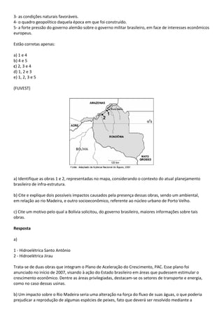 3- as condições naturais favoráveis.
4- o quadro geopolítico daquela época em que foi construído.
5- a forte pressão do governo alemão sobre o governo militar brasileiro, em face de interesses econômicos
europeus.

Estão corretas apenas:

a) 1 e 4
b) 4 e 5
c) 2, 3 e 4
d) 1, 2 e 3
e) 1, 2, 3 e 5

(FUVEST)




a) Identifique as obras 1 e 2, representadas no mapa, considerando o contexto do atual planejamento
brasileiro de infra-estrutura.

b) Cite e explique dois possíveis impactos causados pela presença dessas obras, sendo um ambiental,
em relação ao rio Madeira, e outro socioeconômico, referente ao núcleo urbano de Porto Velho.

c) Cite um motivo pelo qual a Bolívia solicitou, do governo brasileiro, maiores informações sobre tais
obras.

Resposta

a)

1 - Hidroelétrica Santo Antônio
2 - Hidroelétrica Jirau

Trata-se de duas obras que integram o Plano de Aceleração do Crescimento, PAC. Esse plano foi
anunciado no início de 2007, visando à ação do Estado brasileiro em áreas que pudessem estimular o
crescimento econômico. Dentre as áreas privilegiadas, destacam-se os setores de transporte e energia,
como no caso dessas usinas.

b) Um impacto sobre o Rio Madeira seria uma alteração na força do fluxo de suas águas, o que poderia
prejudicar a reprodução de algumas espécies de peixes, fato que deverá ser resolvido mediante a
 