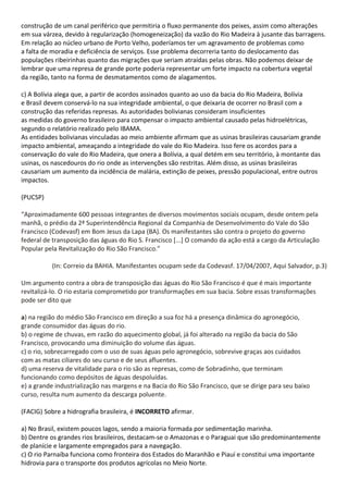 construção de um canal periférico que permitiria o fluxo permanente dos peixes, assim como alterações
em sua várzea, devido à regularização (homogeneização) da vazão do Rio Madeira à jusante das barragens.
Em relação ao núcleo urbano de Porto Velho, poderíamos ter um agravamento de problemas como
a falta de moradia e deficiência de serviços. Esse problema decorreria tanto do deslocamento das
populações ribeirinhas quanto das migrações que seriam atraídas pelas obras. Não podemos deixar de
lembrar que uma represa de grande porte poderia representar um forte impacto na cobertura vegetal
da região, tanto na forma de desmatamentos como de alagamentos.

c) A Bolívia alega que, a partir de acordos assinados quanto ao uso da bacia do Rio Madeira, Bolívia
e Brasil devem conservá-lo na sua integridade ambiental, o que deixaria de ocorrer no Brasil com a
construção das referidas represas. As autoridades bolivianas consideram insuficientes
as medidas do governo brasileiro para compensar o impacto ambiental causado pelas hidroelétricas,
segundo o relatório realizado pelo IBAMA.
As entidades bolivianas vinculadas ao meio ambiente afirmam que as usinas brasileiras causariam grande
impacto ambiental, ameaçando a integridade do vale do Rio Madeira. Isso fere os acordos para a
conservação do vale do Rio Madeira, que onera a Bolívia, a qual detém em seu território, à montante das
usinas, os nascedouros do rio onde as intervenções são restritas. Além disso, as usinas brasileiras
causariam um aumento da incidência de malária, extinção de peixes, pressão populacional, entre outros
impactos.

(PUCSP)

“Aproximadamente 600 pessoas integrantes de diversos movimentos sociais ocupam, desde ontem pela
manhã, o prédio da 2ª Superintendência Regional da Companhia de Desenvolvimento do Vale do São
Francisco (Codevasf) em Bom Jesus da Lapa (BA). Os manifestantes são contra o projeto do governo
federal de transposição das águas do Rio S. Francisco [...] O comando da ação está a cargo da Articulação
Popular pela Revitalização do Rio São Francisco.”

          (In: Correio da BAHIA. Manifestantes ocupam sede da Codevasf. 17/04/2007, Aqui Salvador, p.3)

Um argumento contra a obra de transposição das águas do Rio São Francisco é que é mais importante
revitalizá-lo. O rio estaria comprometido por transformações em sua bacia. Sobre essas transformações
pode ser dito que

a) na região do médio São Francisco em direção a sua foz há a presença dinâmica do agronegócio,
grande consumidor das águas do rio.
b) o regime de chuvas, em razão do aquecimento global, já foi alterado na região da bacia do São
Francisco, provocando uma diminuição do volume das águas.
c) o rio, sobrecarregado com o uso de suas águas pelo agronegócio, sobrevive graças aos cuidados
com as matas ciliares do seu curso e de seus afluentes.
d) uma reserva de vitalidade para o rio são as represas, como de Sobradinho, que terminam
funcionando como depósitos de águas despoluídas.
e) a grande industrialização nas margens e na Bacia do Rio São Francisco, que se dirige para seu baixo
curso, resulta num aumento da descarga poluente.

(FACIG) Sobre a hidrografia brasileira, é INCORRETO afirmar.

a) No Brasil, existem poucos lagos, sendo a maioria formada por sedimentação marinha.
b) Dentre os grandes rios brasileiros, destacam-se o Amazonas e o Paraguai que são predominantemente
de planície e largamente empregados para a navegação.
c) O rio Parnaíba funciona como fronteira dos Estados do Maranhão e Piauí e constitui uma importante
hidrovia para o transporte dos produtos agrícolas no Meio Norte.
 