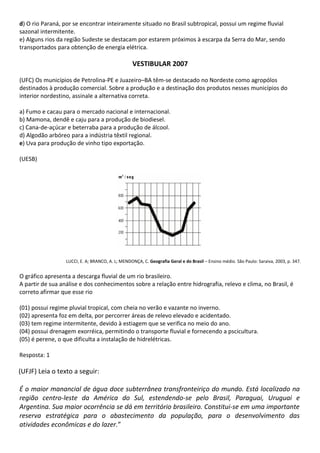 d) O rio Paraná, por se encontrar inteiramente situado no Brasil subtropical, possui um regime fluvial
sazonal intermitente.
e) Alguns rios da região Sudeste se destacam por estarem próximos à escarpa da Serra do Mar, sendo
transportados para obtenção de energia elétrica.

                                                   VESTIBULAR 2007

(UFC) Os municípios de Petrolina-PE e Juazeiro–BA têm-se destacado no Nordeste como agropólos
destinados à produção comercial. Sobre a produção e a destinação dos produtos nesses municípios do
interior nordestino, assinale a alternativa correta.

a) Fumo e cacau para o mercado nacional e internacional.
b) Mamona, dendê e caju para a produção de biodiesel.
c) Cana-de-açúcar e beterraba para a produção de álcool.
d) Algodão arbóreo para a indústria têxtil regional.
e) Uva para produção de vinho tipo exportação.

(UESB)




                  LUCCI, E. A; BRANCO, A. L; MENDONÇA, C. Geografia Geral e do Brasil – Ensino médio. São Paulo: Saraiva, 2003, p. 347.


O gráfico apresenta a descarga fluvial de um rio brasileiro.
A partir de sua análise e dos conhecimentos sobre a relação entre hidrografia, relevo e clima, no Brasil, é
correto afirmar que esse rio

(01) possui regime pluvial tropical, com cheia no verão e vazante no inverno.
(02) apresenta foz em delta, por percorrer áreas de relevo elevado e acidentado.
(03) tem regime intermitente, devido à estiagem que se verifica no meio do ano.
(04) possui drenagem exorréica, permitindo o transporte fluvial e fornecendo a pscicultura.
(05) é perene, o que dificulta a instalação de hidrelétricas.

Resposta: 1

(UFJF) Leia o texto a seguir:

É o maior manancial de água doce subterrânea transfronteiriço do mundo. Está localizado na
região centro-leste da América do Sul, estendendo-se pelo Brasil, Paraguai, Uruguai e
Argentina. Sua maior ocorrência se dá em território brasileiro. Constitui-se em uma importante
reserva estratégica para o abastecimento da população, para o desenvolvimento das
atividades econômicas e do lazer.”
 