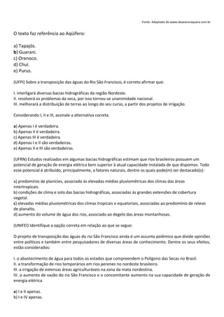 Fonte: Adaptado de www.daaeararaquara.com.br


O texto faz referência ao Aqüífero:

a) Tapajós.
b) Guarani.
c) Orenoco.
d) Chuí.
e) Purus.

(UFPI) Sobre a transposição das águas do Rio São Francisco, é correto afirmar que:

I. interligará diversas bacias hidrográficas da região Nordeste.
II. resolverá os problemas da seca, por isso tornou-se unanimidade nacional.
III. melhorará a distribuição de terras ao longo do seu curso, a partir dos projetos de irrigação.

Considerando I, II e III, assinale a alternativa correta.

a) Apenas I é verdadeira.
b) Apenas II é verdadeira.
c) Apenas III é verdadeira.
d) Apenas I e II são verdadeiras.
e) Apenas II e III são verdadeiras.

(UFRN) Estudos realizados em algumas bacias hidrográficas estimam que rios brasileiros possuem um
potencial de geração de energia elétrica bem superior à atual capacidade instalada de que dispomos. Todo
esse potencial é atribuído, principalmente, a fatores naturais, dentre os quais pode(m) ser destacado(s):

a) predomínio de planícies, associado às elevadas médias pluviométricas dos climas das áreas
intertropicais.
b) condições de clima e solo das bacias hidrográficas, associadas às grandes extensões de cobertura
vegetal.
c) elevadas médias pluviométricas dos climas tropicais e equatoriais, associadas ao predomínio de relevo
de planalto.
d) aumento do volume de água dos rios, associado ao degelo das áreas montanhosas.

(UNIFEI) Identifique a opção correta em relação ao que se segue:

O projeto de transposição das águas do rio São Francisco ainda é um assunto polêmico que divide opiniões
entre políticos e também entre pesquisadores de diversas áreas de conhecimento. Dentre os seus efeitos,
estão considerados:

I. o abastecimento de água para todos os estados que compreendem o Polígono das Secas no Brasil.
II. a transformação de rios temporários em rios perenes no nordeste brasileiro.
III. a irrigação de extensas áreas agriculturáveis na zona da mata nordestina.
IV. o aumento de vazão do rio São Francisco e o concomitante aumento na sua capacidade de geração de
energia elétrica.

a) I e II apenas.
b) I e IV apenas.
 