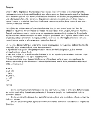 Resposta:

Entre os fatores do processo de urbanização responsáveis pela ocorrência de enchentes em grandes
cidades encontram-se: impermeabilização do solo urbano; aumento do escoamento superficial das águas;
obras de canalização dos rios; deposição de resíduos sólidos nos rios e canais; ocupação desordenada do
solo urbano; desmatamento e aceleração de processos erosivos em encostas; interferência no curso
natural dos rios; precariedade da rede subterrânea de escoamento; utilização de fundos de vale para a
construção de ruas e avenidas.

(UFPEL) Um dos maiores reservatórios subterrâneos de água doce do mundo ocupa uma área de
oitocentos e quarenta mil quilômetros quadrados, nos subsolos do Brasil, Uruguai, Paraguai e Argentina.
Os quatro paises começaram recentemente um processo de mapeamento desse deposito denominado
Aqüífero Guarani – em homenagem aos povos indígenas que viveram nessa região –, visando elaborar um
projeto de proteção ambiental e manejo sustentável. Com base nas informações anteriores e em seus
conhecimentos, analise as afirmativas sobre o Aqüífero Guarani.

I. A reposição do reservatório da-se de forma natural pelas águas da chuva, por isso pode ser totalmente
explorado, sem a preocupação de que o recurso se esgote.
II. A pureza de suas águas e ameaçada pelo uso de adubos e defensivos agrícolas, que se infiltram
principalmente no solo do Brasil.
III. Cerca de 70% de sua extensão esta localizada no Brasil, abrangendo quase a área total do pais, o que
propicia o melhor uso de suas águas pelos brasileiros.
IV. Durante milênios, águas da superfície foram se infiltrando na rocha, graças a permeabilidade do
arenito, ate inundar grande extensão da camada impermeável e formar, assim, um imenso reservatório.
Estão corretas apenas

a) II e IV.
b) I, II e III.
c) II e III.
d) I, III e IV.
e) I e IV
f) I.R.

(UFPEL)

       Os rios constituem um elemento essencial para o ser humano, desde os primórdios da humanidade
ate os dias atuais. Alem de sua importância natural, destaca-se também sua funcionalidade política,
econômica e social.
       Os rios são correntes de água doce que se formam a partir de uma precipitação (chuva ou neve) ou
de fontes naturais.
       Em uma bacia hidrográfica, e possível identificar diferentes elementos e características no percurso
de um rio.
 