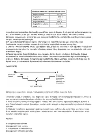 Levando em consideração a distribuição geográfica e o uso da água no Brasil, assinale a alternativa correta:
a) O Brasil detém 12% da água doce no mundo, e cerca de 70% estão na Bacia Amazônica, onde a
densidade populacional é a menor do país, mas para Região Norte esse fato não garante um maior acesso
de água tratada para a população.
b) A capacidade econômica das regiões interfere pouco na distribuição de água encanada, pois o
fundamental são as condições naturais de distribuição e densidade da rede hidrográfica.
c) Embora a Amazônia tenha 70% da água doce no país, o restante encontra-se num equilíbrio relativo com
seu quadro demográfico. Por exemplo: o Nordeste possui 5% da água doce, mas sua população está entre
as menores do país.
d) Apesar da grande disponibilidade de água na região Centro-Oeste, o índice de distribuição de água
encanada só se tornará mais elevado quando houver crescimento das atividades agrícolas nessa região.
e) Diante da baixa densidade demográfica da Região Norte, não se justifica a baixa densidade da rede de
água tratada, já que redes de água canalizada são mais viáveis nessas condições.

(MACKENZIE)




Considere as proposições abaixo, relativas aos números I, II e III do esquema dado.

I. Mata de Caiapó, localizada na área de planície típica da região e em terrenos próximos aos rios. Ocupa o
solo permanentemente alagado e é o habitat das vegetações hidrófilas.
II. Mata de Várzea, corresponde à porção da Floresta Amazônica sujeita a poucas inundações durante o
ano. Possui baixa diversidade de espécies vegetais, entre as quais se destacam as fornecedoras de látex ou
borracha.
III. Mata de Terra Firme, que recobre as áreas mais elevadas ou firmes, tal como indica seu nome. Essas
áreas não são atingidas pelas inundações e cobrem 90% da área total da Amazônia. É o habitat da maior
estrutura vegetal da região.

Assinale:

a) se apenas I está correta.
b) se apenas II está correta.
c) se apenas I e III estão corretas.
d) se apenas II e III estão corretas.
 