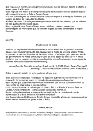 a) a região com menor porcentagem de municípios que só coletam esgoto é a Norte e
a com maior é a Sudeste.
b) as regiões com maior e menor porcentagens de municípios que só coletam esgoto
são, respectivamente, a Sul e a Centro-Oeste.
c) a pior porcentagem de municípios sem coleta de esgoto é a da região Sudeste, que
supera os dados da região Centro-Oeste.
a tabela expressa porcentagens de esgotamento sanitário excelentes, que se refletem
na boa qualidade de nossas águas.
d) as regiões Norte e Centro-Oeste, juntas, totalizam valores maiores nas
porcentagens de municípios que só coletam esgoto, quando comparadas à região
Sudeste.



(UNESP)

                                     O Ártico está na mídia

Notícias da região do Ártico levantam dados sobre a cor- rida ao petróleo em suas
águas. Nações reclamam parte das riquezas sob o fundo do Oceano Glacial Ártico,
enquanto o aquecimento global expõe áreas antes cobertas por gelo, pois a extensão
do gelo marítimo no Ártico diminuiu por volta de 14% desde os anos 1970. A mídia
destacou que os russos ins- talaram sua bandeira em turfa submarina e que a guarda
costeira americana mapeou o mar de Bering.

   (Jessa Gamble. Scientific American Brasil. ed. N.° 4, 2009. Kirstin Dow e Thomas E.
                           Downing. O Atlas da Mudança Climática, 2007. Adaptados.)

Sobre o assunto tratado no texto, pode-se afirmar que:

a) os direitos aos recursos localizados no assoalho submarino são definidos com a
colocação de bandeiras, como no período de colonização das fronteiras.
b) as regras que possibilitam reivindicar os recursos dos lei- tos submarinos vêm da
Convenção da ONU sobre o Direito do Mar.
c) há um acordo entre os países que circulam o Ártico – Rússia, Canadá, Estados
Unidos, China e Inglaterra – para explorar os recursos marinhos.
d) com o degelo do Ártico, a navegação e a exploração de minérios não serão
beneficiadas e o meio ambiente não sofrerá impacto.
e) a Convenção da ONU sobre o Direito do Mar possibilita a todas as nações costeiras
terem direitos econômicos iguais sobre o Ártico.


                                        VESTIBULAR 2011

(UPE) Observe, atentamente, o desenho esquemático a seguir, correspondente a uma morfoestrutura
observada em área de relevo submarino, fortemente influenciada pelas ações tectônicas.
 