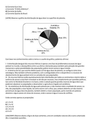 b) Corrente Kuro Sivo.
c) Corrente “El Niño Atlântico”.
d) Corrente do Golfo.
e) Corrente Quente do Brasil.

(UEPB) Observe o gráfico da distribuição da água doce na superfície do planeta.




Com base nos conhecimentos sobre o tema e o auxílio do gráfico, podemos afirmar:

I - A distribuição desigual dos recursos hídricos é apenas uma face da problemática escassez de água
potável no mundo; o desequilíbrio entre sua oferta e demanda passa também pela poluição dos grandes
mananciais e pelas possibilidades das populações pobres terem acesso à água tratada.
II - A América do Sul, que sozinha detém quase 1/3 da água doce do planeta, se configura como área
estratégica. Mas também enfrenta problema, com a ambiguidade entre o desperdício e a escassez de
abastecimento de água potável entre as camadas de suas populações.
III - Os recursos hídricos estão equitativamente bem distribuídos por todos os continentes e dentro deles a
carência de acesso a esse bem renovável se dá não por escassez, mas simplesmente por questões políticas,
tais como no Nordeste brasileiro e no Saara, onde o subsolo guarda grandes reservas de água doce que
poderiam abastecer as populações e desenvolver a agricultura irrigada sem problema.
IV - As estatísticas da distribuição da água pelo planeta por si não revelam toda a realidade de acesso, ou
não, das populações a esse líquido, tal como ocorre com a Ásia, que, embora detenha um dos maiores
percentuais da água doce do planeta, também detém a maior população, parte vivendo em pobreza
absoluta e alguns povos em áreas de escassez, onde o acesso à água é causa de conflitos.

Estão corretas apenas as proposições

a) I, II e III
b) I, II e IV
c) II, III e IV
d) I, III e IV
e) II e III

(UNICAMP) Observe abaixo a figura de duas vertentes, uma em condições naturais (A) e outra urbanizada
(B), e respondaàs questões.
 