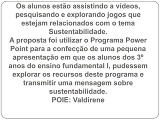 Os alunos estão assistindo a vídeos,
  pesquisando e explorando jogos que
   estejam relacionados com o tema
           Sustentabilidade.
A proposta foi utilizar o Programa Power
Point para a confecção de uma pequena
 apresentação em que os alunos dos 3º
anos do ensino fundamental I, pudessem
 explorar os recursos deste programa e
    transmitir uma mensagem sobre
            sustentabilidade.
             POIE: Valdirene
 
