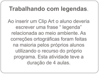 Trabalhando com legendas.

Ao inserir um Clip Art o aluno deveria
   escrever uma frase “ legenda”
 relacionada ao meio ambiente. As
 correções ortográficas foram feitas
  na maioria pelos próprios alunos
   utilizando o recurso do próprio
  programa. Esta atividade teve a
          duração de 4 aulas.
 