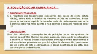A POLUIÇÃO DO AR CAUSA AINDA...
 AQUECIMENTO GLOBAL
É o resultado dos lançamentos excessivos dos gases de efeito estufa
(GEEs), sobre tudo o dióxido de carbono (CO2), na atmosfera. Esses
gases formam uma espécie de cobertor cada dia mais espesso que torna
o planeta cada vez mais quente e não permite a saída de radiação solar
UV.
 CHUVA ÁCIDA
Uma das principais consequências da poluição do ar. As queimas de
carvão ou petróleo liberam resíduos gasosos, como óxido de nitrogênio
e enxofre. A reação dessas substâncias com água forma ácido nítrico e
acido sulfúrico, presente nas precipitações de chuva ácida, que corroe,
por ex, obras de arte e edificações, e causa acidificação do solo, com
possível perda de fertilidade.
 