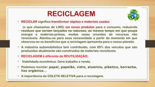 RECICLAGEM
• RECICLAR significa transformar objetos e materiais usados
(o que chamamos de LIXO) em novos produtos para o consumo, reduzindo
resíduos que seriam lançados na natureza, ao mesmo tempo em que poupa
energia e matérias-primas, muitas vezes oriundas de recursos não
renováveis. Atentou-se para essa necessidade a partir do momento em que
observou-se os benefícios que a reciclagem apresenta para o nosso planeta.
• A indústria automobilística tem contribuído, com 85% dos veículos que são
produzidos atualmente são construídos de materiais recicláveis.
• RECICLAGEM é diferente de REUTILIZAÇÃO;
•  Viabilidade econômica: Gera trabalho e renda.
• Podemos reciclar: papel, papelão, vidro, alumínio, plástico, borracha,
lixo orgânico...
• A importância da COLETA SELETIVA para a reciclagem.
 