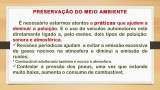 PRESERVAÇÃO DO MEIO AMBIENTE
É necessário estarmos atentos a práticas que ajudem a
diminuir a poluição. E o uso de veículos automotores está
diretamente ligado a, pelo menos, dois tipos de poluição:
sonora e atmosférica.
Revisões periódicas ajudam  a evitar a emissão excessiva
de gases nocivos na atmosfera e diminui a emissão de
ruídos;
* Combustível adulterado também é nocivo à atmosfera.
Controlar a pressão dos pneus, uma vez que estando
muito baixa, aumenta o consumo de combustível;
 