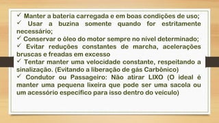  Manter a bateria carregada e em boas condições de uso;
 Usar a buzina somente quando for estritamente
necessário;
 Conservar o óleo do motor sempre no nível determinado;
 Evitar reduções constantes de marcha, acelerações
bruscas e freadas em excesso
 Tentar manter uma velocidade constante, respeitando a
sinalização. (Evitando a liberação de gás Carbônico)
 Condutor ou Passageiro: Não atirar LIXO (O ideal é
manter uma pequena lixeira que pode ser uma sacola ou
um acessório específico para isso dentro do veículo)
 