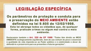 LEGISLAÇÃO ESPECÍFICA
Os parâmetros de proteção e conduta para
a preservação do MEIO AMBIENTE estão
definidos na lei 9.605 de 12/02/1998.
Esta lei abrange todos os cidadãos que, de qualquer
forma, praticam crimes ou algum mal contra o meio
ambiente.
Destacamos também o Art. 225 da CF 1988: “Todos têm direito ao MEIO
AMBIENTE ecologicamente equilibrado, bem de uso comum do povo e essencial
à qualidade de vida impondo-se ao Poder público e à coletividade o dever de
defendê-lo e preservá-lo para as presentes e futuras gerações”.
 