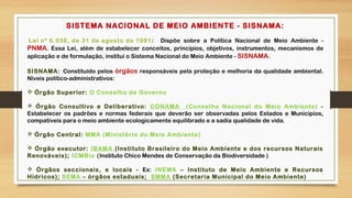 SISTEMA NACIONAL DE MEIO AMBIENTE - SISNAMA:
 Lei nº 6.938, de 31 de agosto de 1981: Dispõe sobre a Política Nacional de Meio Ambiente -
PNMA. Essa Lei, além de estabelecer conceitos, princípios, objetivos, instrumentos, mecanismos de
aplicação e de formulação, institui o Sistema Nacional do Meio Ambiente - SISNAMA.
SISNAMA: Constituído pelos órgãos responsáveis pela proteção e melhoria da qualidade ambiental.
Níveis político-administrativos:
 Órgão Superior: O Conselho de Governo
 Órgão Consultivo e Deliberativo: CONAMA (Conselho Nacional do Meio Ambiente) -
Estabelecer os padrões e normas federais que deverão ser observadas pelos Estados e Municípios,
compatíveis para o meio ambiente ecologicamente equilibrado e a sadia qualidade de vida.
 Órgão Central: MMA (Ministério do Meio Ambiente)
 Órgão executor: IBAMA (Instituto Brasileiro do Meio Ambiente e dos recursos Naturais
Renováveis); ICMBio (Instituto Chico Mendes de Conservação da Biodiversidade )
 Órgãos seccionais, e locais - Ex: INEMA – Instituto de Meio Ambiente e Recursos
Hídricos); SEMA – órgãos estaduais; SMMA (Secretaria Municipal do Meio Ambiente)
 