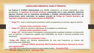LEGISLAÇÃO AMBIENTAL PARA O TRÂNSITO:
Lei Federal nº 6.938/81 implementada pelo IBAMA estabeleceu os crimes ambientais e suas
penalidades. A legislação de trânsito brasileira, preocupada com o meio ambiente, determina
algumas infrações com as respectivas penalidades e medidas administrativas decorrentes da
inobservância, pelos motoristas, de qualquer preceito do Código de Trânsito Brasileiro, da
legislação complementar, ou das Resoluções do CONTRAN .
 Artigo 171 – Usar o veículo para arremessar, sobre os pedestres ou veículos, água ou detritos
(Infração média; penalidade: multa).
 Artigo 172 - Atirar do veículo ou abandonar na via objetos ou substâncias
(Infração média; penalidade: multa).
 Artigo 227 - Uso de buzina: Prolongada e sucessivamente a qualquer pretexto; em desacordo
com os padrões e frequências exigidos pelo CONTRAN; em locais e horários proibidos pela
sinalização
(Infração leve; penalidade: multa).
Artigo 228: Utilizar nos veículos equipamentos de som com frequência ou volume não
autorizados pelo CONTRAN.
(Infração GRAVE; penalidade: MULTA; Medida admistrativa: Retenção do veículo
para regularização).
Art. 229: Sobre aparelhos de alarme ou que emitem ruídos. (Consultar CTB)
Art. 231: Incisos I, II, III, IV. (Consultar CTB)
 