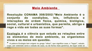 Meio Ambiente
Resolução CONAMA 306/2002:“Meio Ambiente é o
conjunto de condições, leis, influência e
interações de ordem física, química, biológica,
social, cultural e urbanística, que permite, abriga e
rege a vida em todas as suas formas”.
Ecologia é a ciência que estuda as relações entre
os elementos do meio ambiente, os organismos
vivos e os meios em questão.
* A palavra Ecologia tem origem no grego “oikos", que significa casa, e "logos", estudo.
Logo, por extensão seria o estudo da casa, ou de forma mais genérica, do lugar onde se
vive.
 