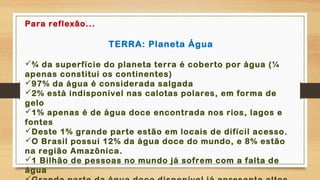 .
Para reflexão...
TERRA: Planeta Água
¾ da superfície do planeta terra é coberto por água (¼
apenas constitui os continentes)
97% da água é considerada salgada
2% está indisponível nas calotas polares, em forma de
gelo
1% apenas é de água doce encontrada nos rios, lagos e
fontes
Deste 1% grande parte estão em locais de difícil acesso.
O Brasil possui 12% da água doce do mundo, e 8% estão
na região Amazônica.
1 Bilhão de pessoas no mundo já sofrem com a falta de
água
 
